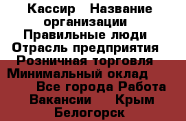 Кассир › Название организации ­ Правильные люди › Отрасль предприятия ­ Розничная торговля › Минимальный оклад ­ 30 000 - Все города Работа » Вакансии   . Крым,Белогорск